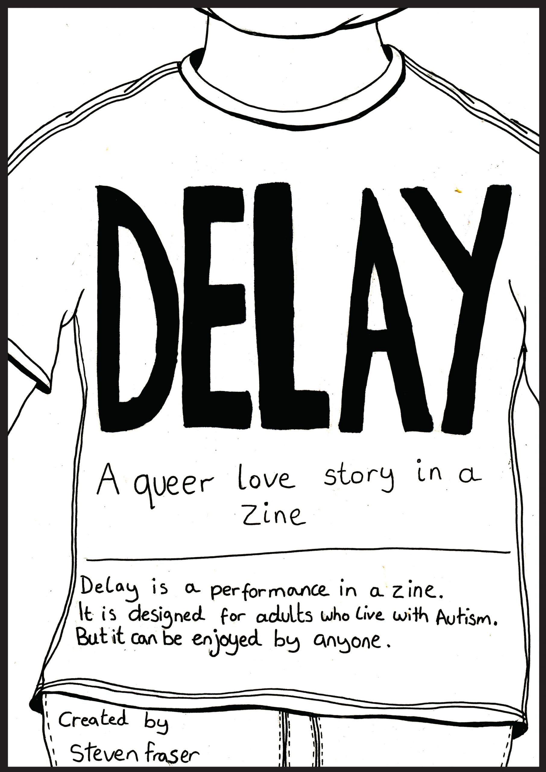 A twenty page downloadable PDF zine titled DELAY. In black pen the outline of the torso of a person wearing a plain t-shirt fills the white page and contains the title of the zine. It reads: “DELAY. A queer love story in a zine. Delay is a performance in a zine. It is designed for adults who live with autism. But it can be enjoyed by anyone. Created by Steven Fraser.”